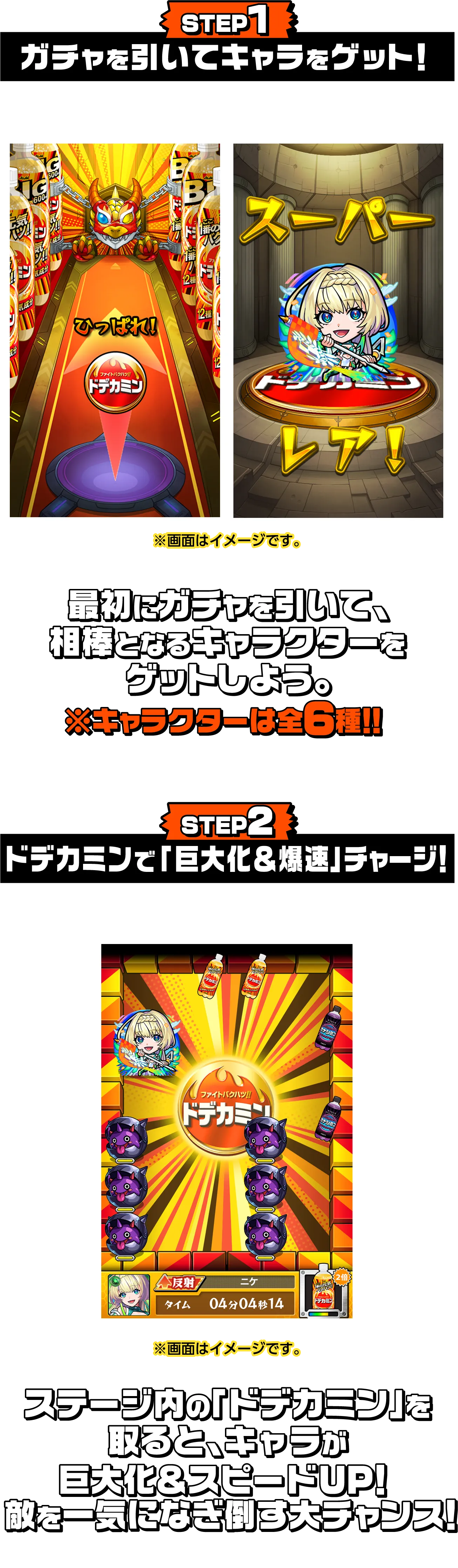 STEP 1 ガチャを引いてキャラをゲット！ 最初にガチャを引いて、相棒となるキャラクターをゲットしよう。※キャラクターは全6種！！ STEP 2 ドデカミンで「巨大化＆爆速」チャージ！ ステージ内の「ドデカミン」を取ると、キャラが巨大化＆スピードUP！敵を一気になぎ倒す大チャンス！
