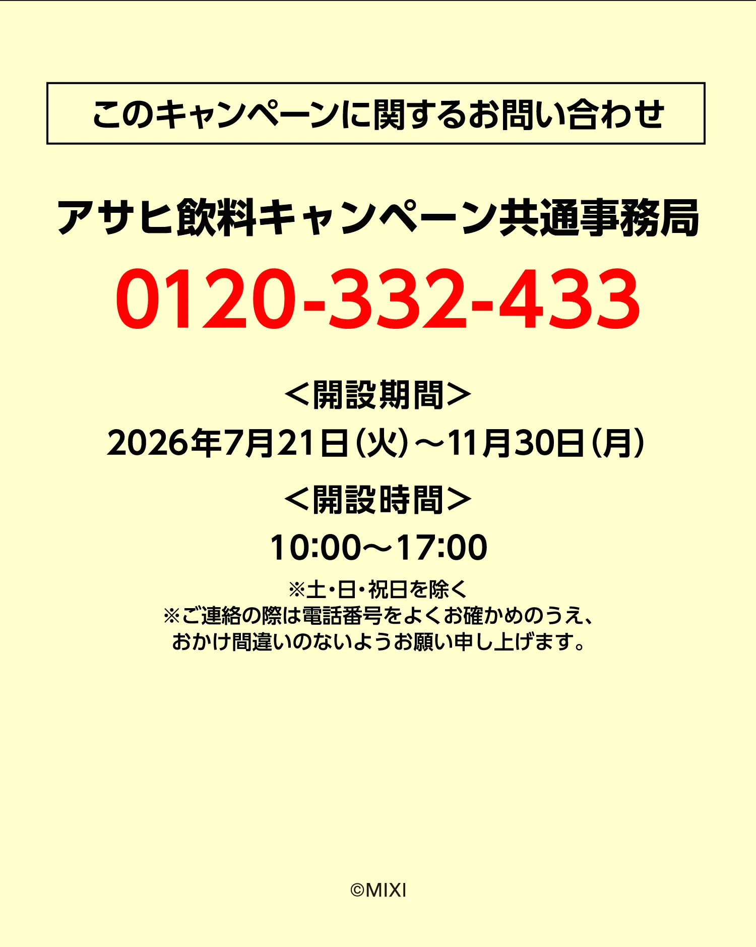 このキャンペーンに関するお問い合わせ キャンペーン事務局 ＜開設期間＞0120-332-433 2026年7月21日（火）〜11月30日（月） ＜開設時間＞10：00〜17：00 ※土・日・祝日を除く※ご連絡の際は電話番号をよくお確かめのうえ、おかけ間違いのないようお願い申し上げます。