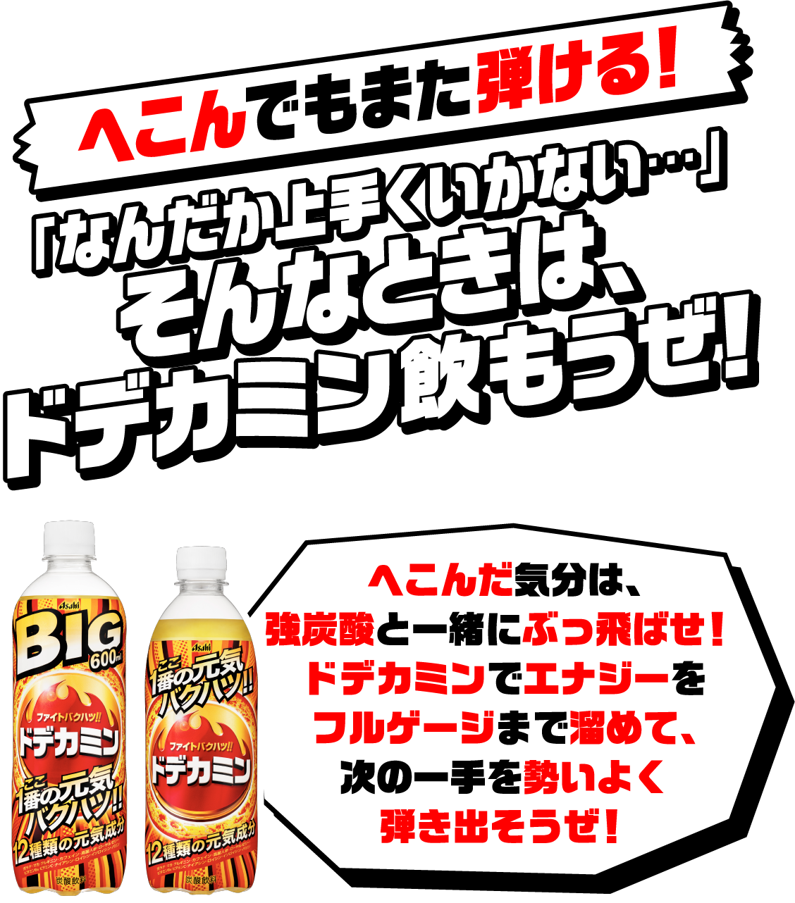 へこんでもまた弾ける！「なんだか上手くいかない…」そんなときは、ドデカミン飲もうぜ！へこんだ気分は、強炭酸と一緒にぶっ飛ばせ！ドデカミンでエナジーをフルゲージまで溜めて、次の一手を勢いよく弾き出そうぜ！