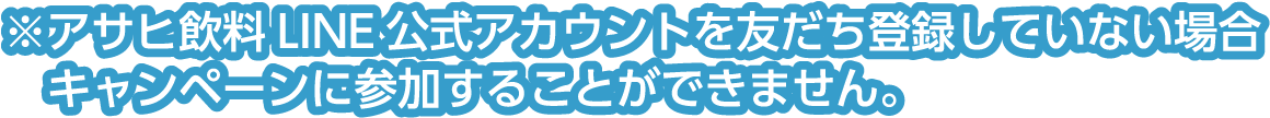※アサヒ飲料LINE公式アカウントを友だち登録していない場合キャンペーンに参加することができません。