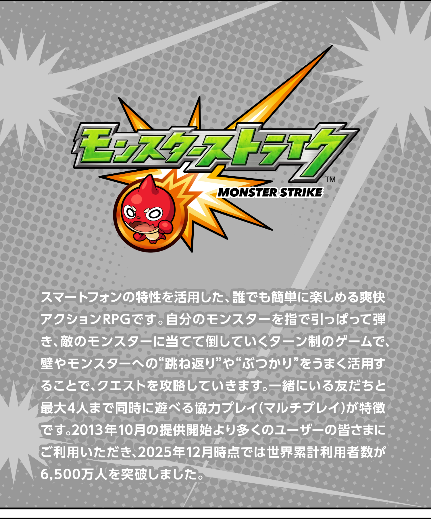スマートフォンの特性を活用した、誰でも簡単に楽しめる爽快アクションRPGです。自分のモンスターを指で引っぱって弾き、敵のモンスターに当てて倒していくターン制のゲームで、壁やモンスターへの“跳ね返り”や“ぶつかり”をうまく活用することで、クエストを攻略していきます。一緒にいる友だちと最大4人まで同時に遊べる協力プレイ（マルチプレイ）が特徴です。2013年10月の提供開始より多くのユーザーの皆さまにご利用いただき、2025年12月時点では世界累計利用者数が6,500万人を突破しました。