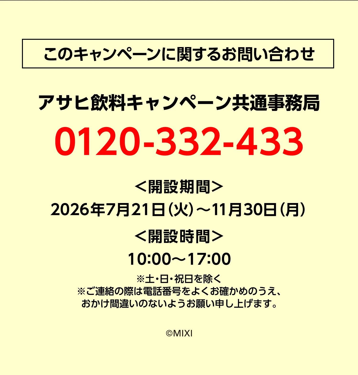 このキャンペーンに関するお問い合わせ キャンペーン事務局 0120-332-433 ＜開設期間＞2026年7月21日（火）〜11月30日（月） ＜開設時間＞10：00〜17：00 ※土・日・祝日を除く ※ご連絡の際は電話番号をよくお確かめのうえ、おかけ間違いのないようお願い申し上げます。 (c)MIXI