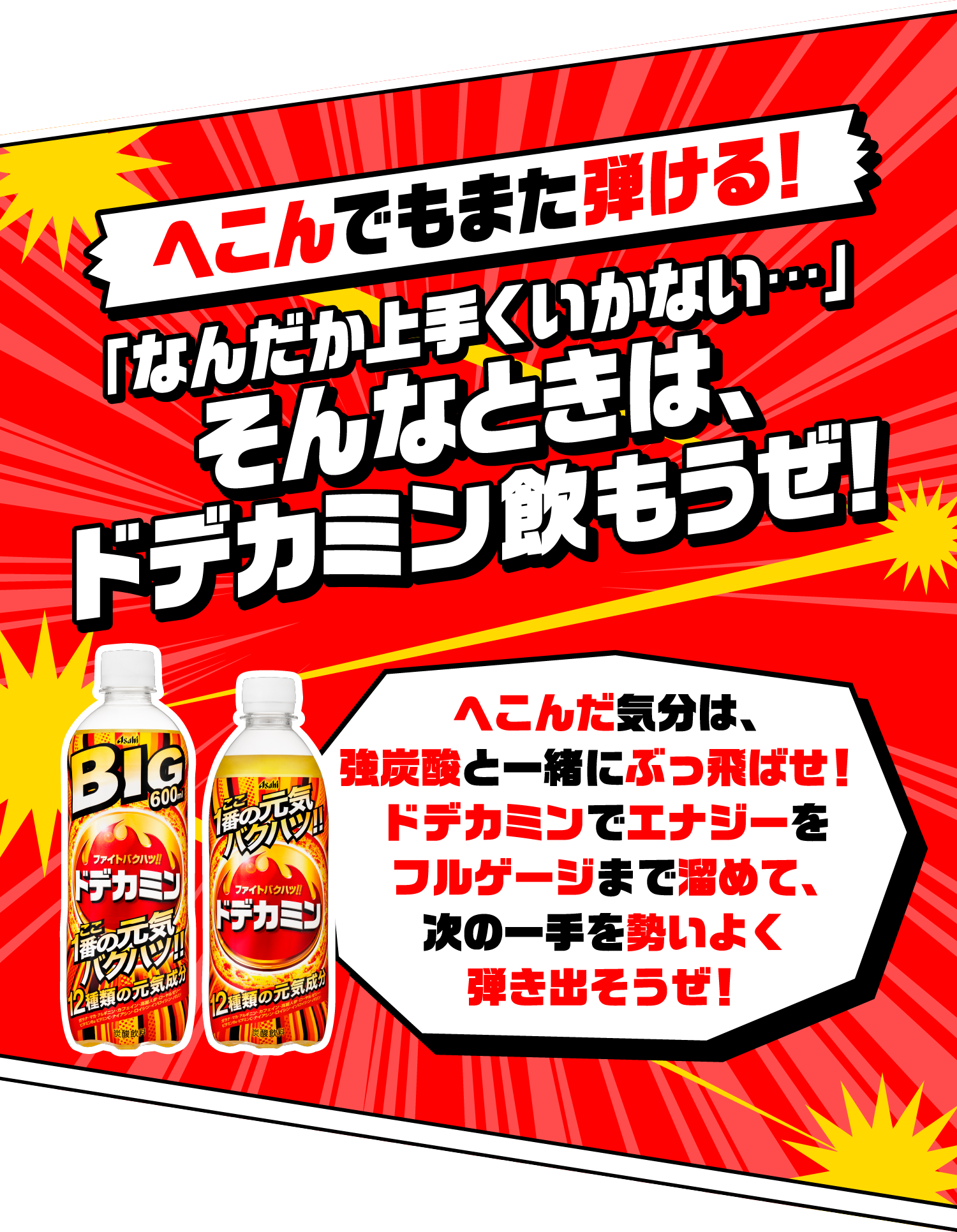 へこんでもまた弾ける！ 「なんだか上手くいかない…」そんなときは、ドデカミン飲もうぜ！へこんだ気分は、強炭酸と一緒にぶっ飛ばせ！ドデカミンでエナジーをフルゲージまで溜めて、次の一手を勢いよく弾き出そうぜ！