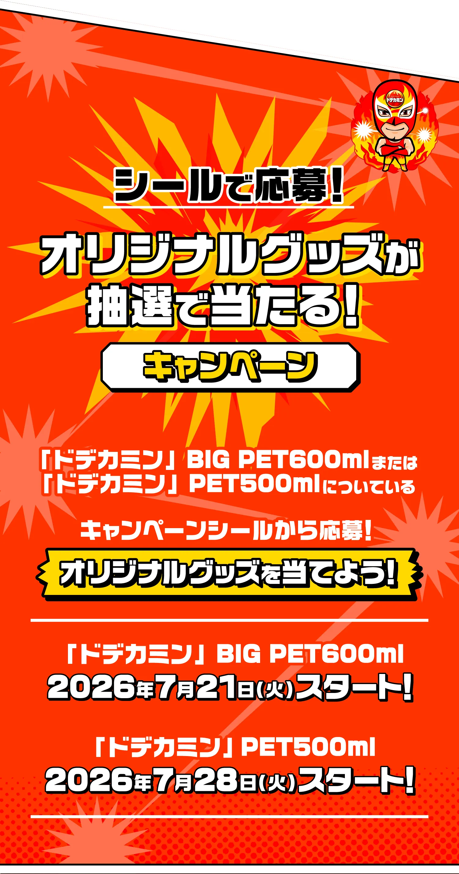 シールで応募！オリジナルグッズが抽選で当たる！キャンペーン「ドデカミン」BIG PET600mlまたは「ドデカミン」PET500mlについている キャンペーンシールから応募！ オリジナルグッズを当てよう！ 「ドデカミン」BIG PET600ml 2026年7月21日（火）スタート！ 「ドデカミン」 PET500ml 2026年7月28日（火）スタート！